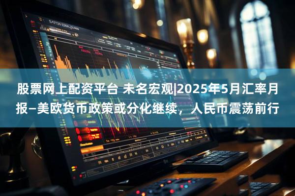 股票网上配资平台 未名宏观|2025年5月汇率月报—美欧货币政策或分化继续，人民币震荡前行