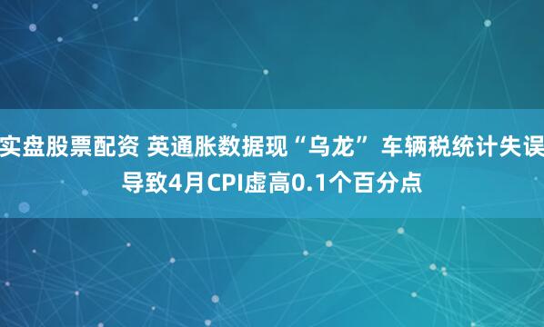 实盘股票配资 英通胀数据现“乌龙” 车辆税统计失误导致4月CPI虚高0.1个百分点