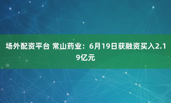 场外配资平台 常山药业：6月19日获融资买入2.19亿元