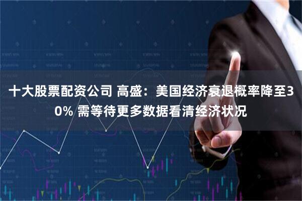 十大股票配资公司 高盛：美国经济衰退概率降至30% 需等待更多数据看清经济状况