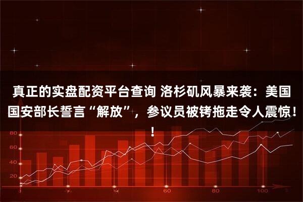 真正的实盘配资平台查询 洛杉矶风暴来袭：美国国安部长誓言“解放”，参议员被铐拖走令人震惊！