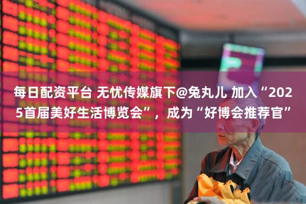 每日配资平台 无忧传媒旗下@兔丸儿 加入“2025首届美好生活博览会”，成为“好博会推荐官”