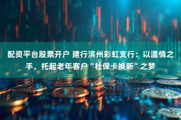 配资平台股票开户 建行滨州彩虹支行：以温情之手，托起老年客户“社保卡换新”之梦