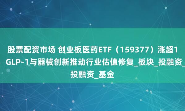 股票配资市场 创业板医药ETF（159377）涨超1.2%，GLP-1与器械创新推动行业估值修复_板块_投融资_基金
