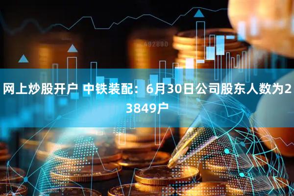 网上炒股开户 中铁装配：6月30日公司股东人数为23849户
