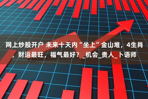 网上炒股开户 未来十天内“坐上”金山堆，4生肖，财运最旺，福气最好？_机会_贵人_卜语师