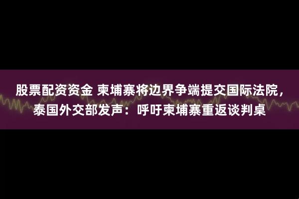 股票配资资金 柬埔寨将边界争端提交国际法院，泰国外交部发声：呼吁柬埔寨重返谈判桌