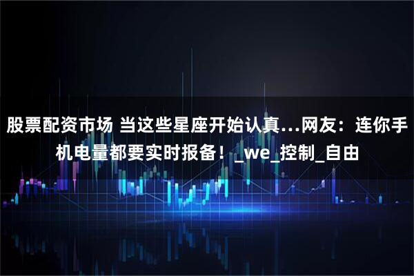 股票配资市场 当这些星座开始认真…网友：连你手机电量都要实时报备！_we_控制_自由