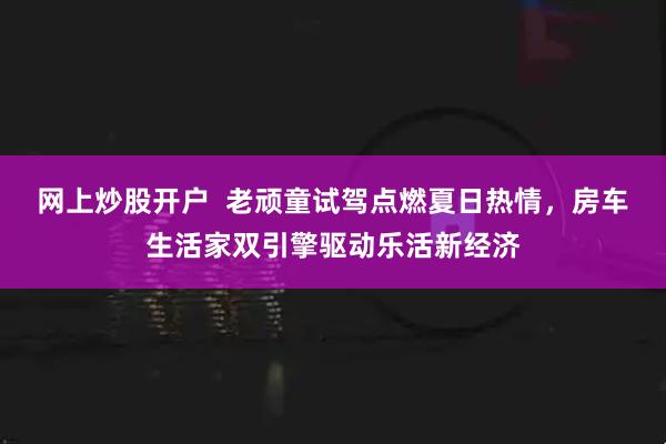 网上炒股开户  老顽童试驾点燃夏日热情，房车生活家双引擎驱动乐活新经济