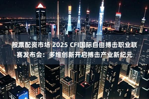 股票配资市场 2025 CFI国际自由搏击职业联赛发布会：多维创新开启搏击产业新纪元