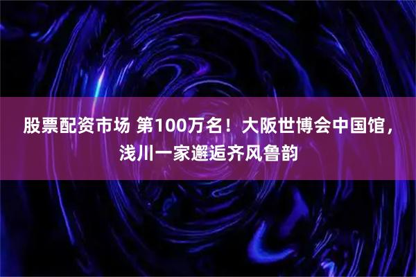 股票配资市场 第100万名！大阪世博会中国馆，浅川一家邂逅齐风鲁韵