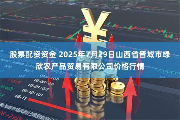 股票配资资金 2025年7月29日山西省晋城市绿欣农产品贸易有限公司价格行情