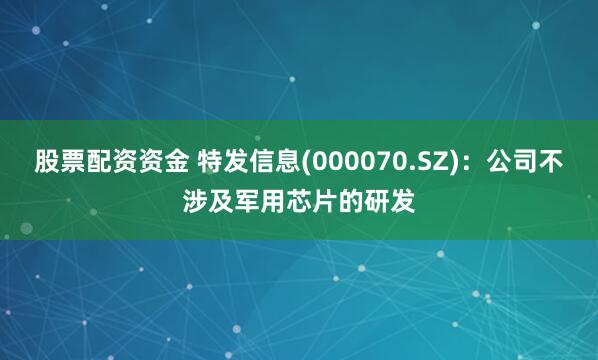 股票配资资金 特发信息(000070.SZ)：公司不涉及军用芯片的研发