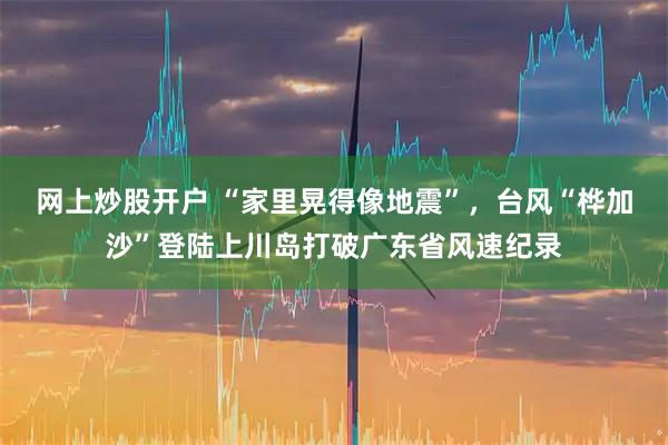 网上炒股开户 “家里晃得像地震”，台风“桦加沙”登陆上川岛打破广东省风速纪录