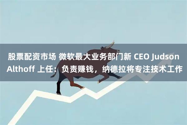 股票配资市场 微软最大业务部门新 CEO Judson Althoff 上任：负责赚钱，纳德拉将专注技术工作