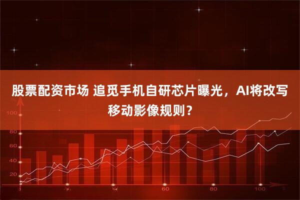 股票配资市场 追觅手机自研芯片曝光，AI将改写移动影像规则？