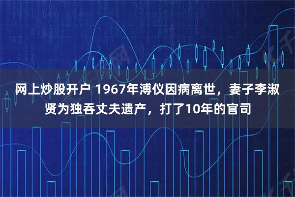 网上炒股开户 1967年溥仪因病离世，妻子李淑贤为独吞丈夫遗产，打了10年的官司
