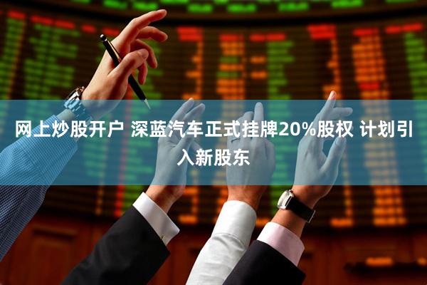 网上炒股开户 深蓝汽车正式挂牌20%股权 计划引入新股东