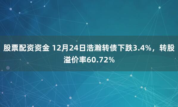 股票配资资金 12月24日浩瀚转债下跌3.4%，转股溢价率60.72%