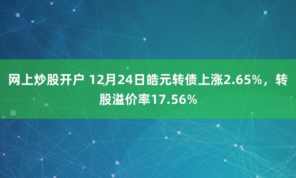 网上炒股开户 12月24日皓元转债上涨2.65%，转股溢价率17.56%